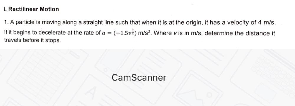 I. Rectilinear Motion
1. A particle is moving along a straight line such that when it is at the origin, it has a velocity of 4 m/s.
If it begins to decelerate at the rate of a =
travels before it stops.
(-1.5v2) m/s?. Where v is in m/s, determine the distance it
CamScanner
