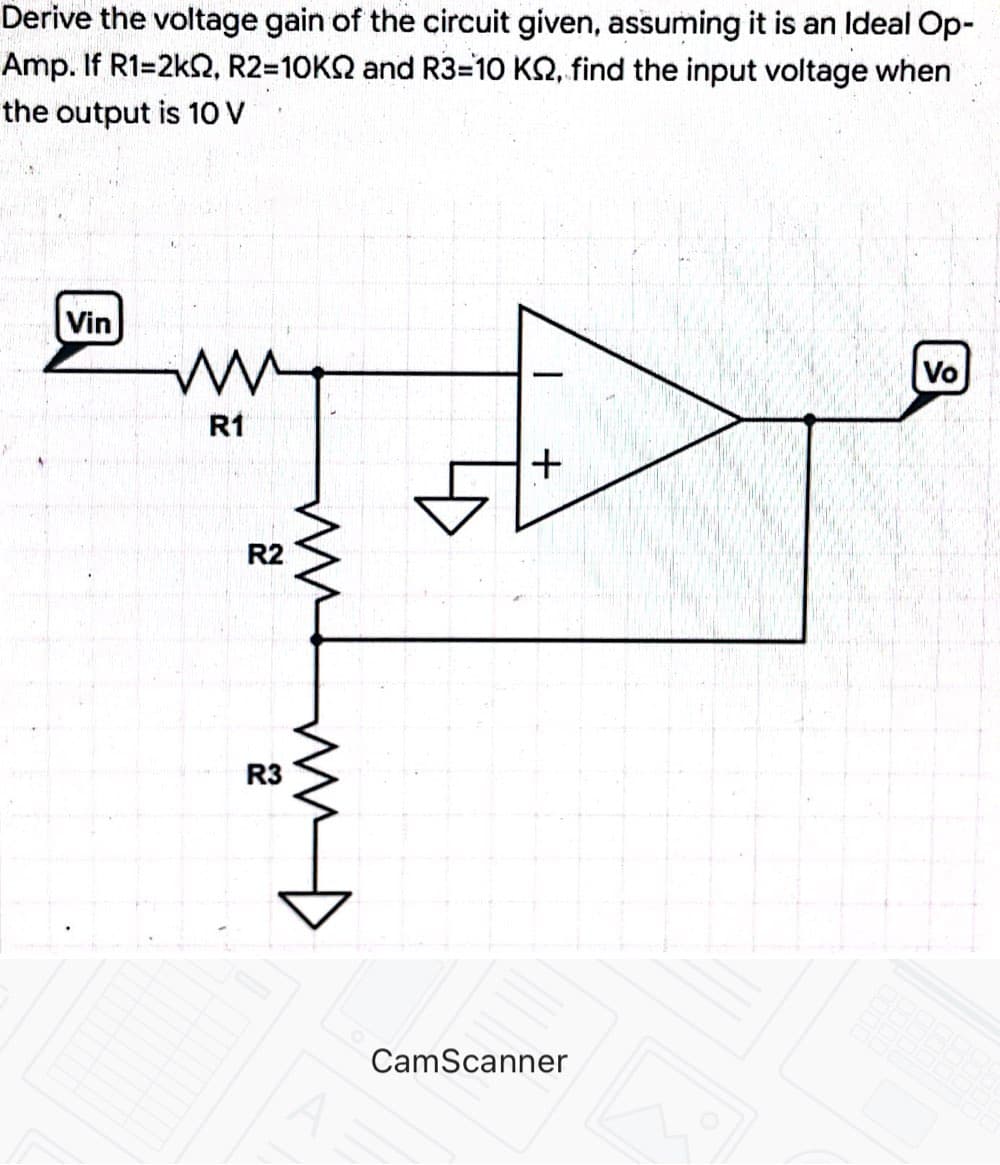 Derive the voltage gain of the circuit given, assuming it is an Ideal Op-
Amp. If R1=2k, R2=10K2 and R3=10 KQ, find the input voltage when
the output is 10 V
Vin
Vo
R1
R2
R3
CamScanner
