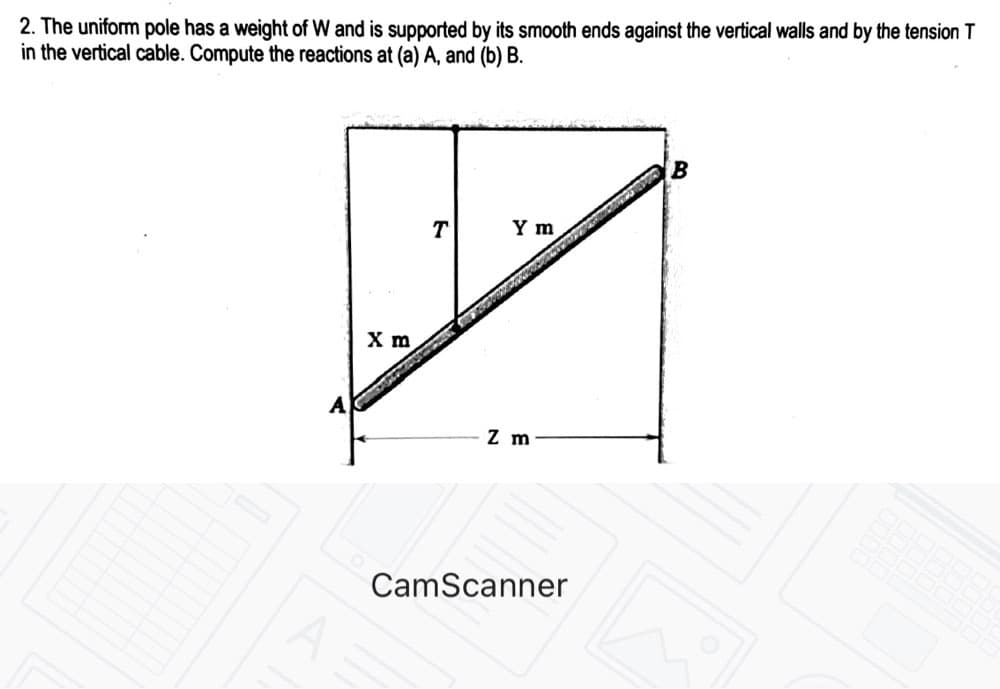 2. The uniform pole has a weight of W and is supported by its smooth ends against the vertical walls and by the tension T
in the vertical cable. Compute the reactions at (a) A, and (b) B.
Y m
X m
A
Z m
CamScanner
