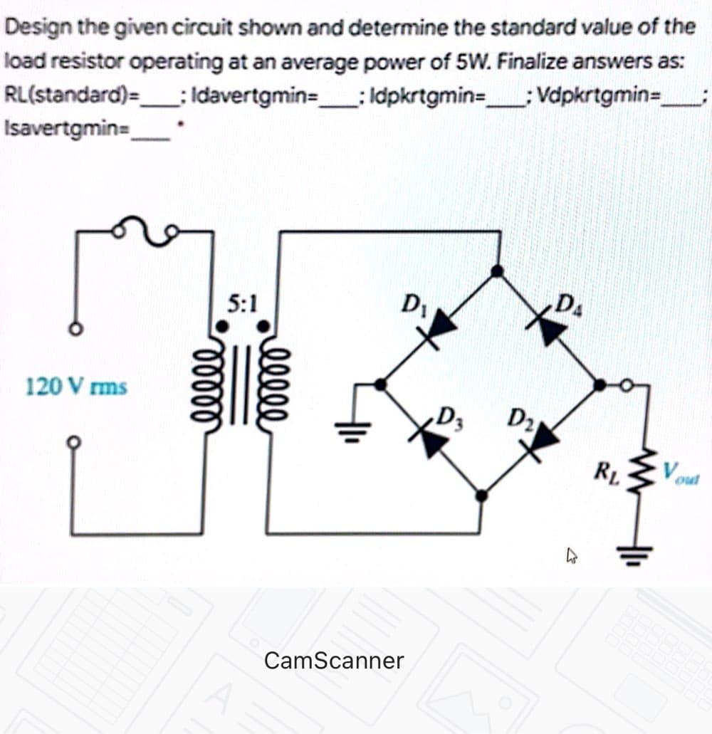 Design the given circuit shown and determine the standard value of the
load resistor operating at an average power of 5W. Finalize answers as:
RL(standard)=: Idavertgmin=: Idpkrtgmin=; Vdpkrtgmin=,
Isavertgmin=
5:1
DA
120 V rms
D3
D2
out
CamScanner
ell
