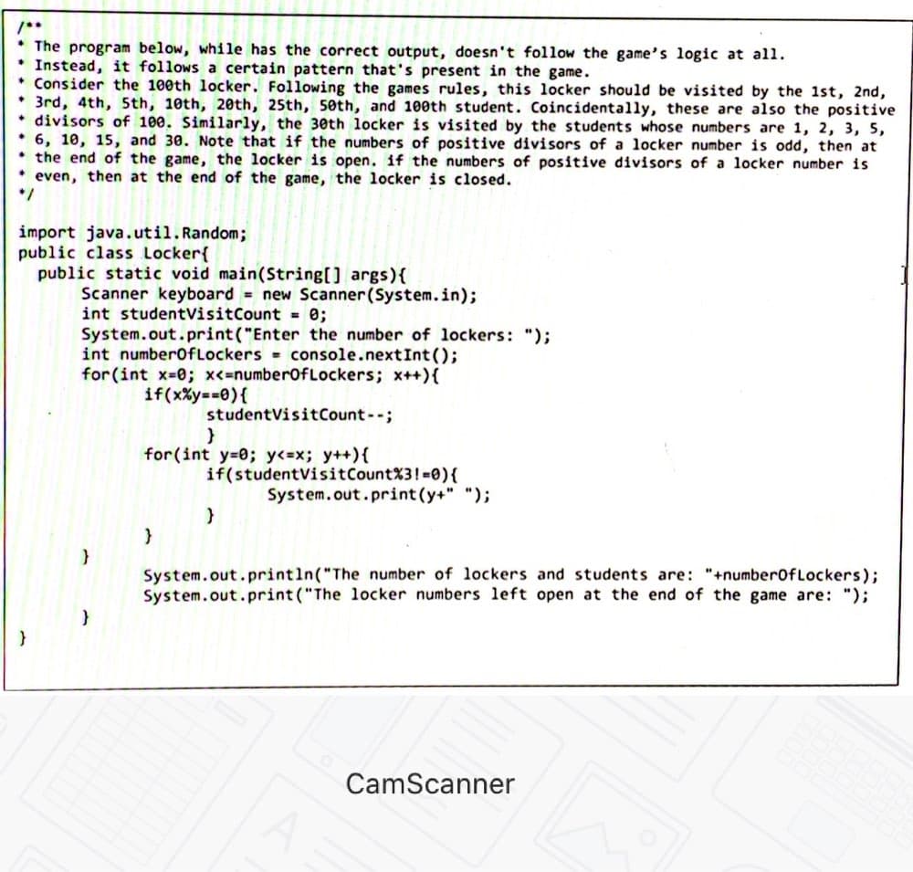 The program below, while has the correct output, doesn't follow the game's logic at all.
Instead, it follows a certain pattern that's present in the game.
* Consider the 100th locker. Following the games rules, this locker should be visited by the 1st, 2nd,
3rd, 4th, 5th, 10th, 20th, 25th, 50th, and 100th student. Coincidentally, these are also the positive
divisors of 100. Similarly, the 30th locker is visited by the students whose numbers are 1, 2, 3, 5,
6, 10, 15, and 30. Note that if the numbers of positive divisors of a locker number is odd, then at
the end of the game, the locker is open. if the numbers of positive divisors of a locker number is
even, then at the end of the game, the locker is closed.
*/
import java.util. Random;
public class Locker{
public static void main(String[] args){
Scanner keyboard = new Scanner(System.in);
int studentVisitCount = 0;
System.out.print("Enter the number of lockers: ");
int number0fLockers = console.nextInt();
for (int x-0; x<=number0fLockers; x++){
if(x%y==0){
studentVisitCount--;
for(int y=0; y<=x; y++){
if(studentVisitCount%3!-0){
System.out.print(y+" ");
System.out.println("The number of lockers and students are: "+numberofLockers);
System.out.print ("The locker numbers left open at the end of the game are: ");
CamScanner
