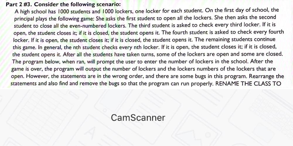 Part 2 #3. Consider the following scenario:
A high school has 1000 students and 1000 lockers, one locker for each student. On the first day of school, the
principal plays the following game: She asks the first student to open all the lockers. She then asks the second
student to close all the even-numbered lockers. The third student is asked to check every third locker. If it is
open, the student closes it; if it is closed, the student opens it. The fourth student is asked to check every fourth
locker. If it is open, the student closes it; if it is closed, the student opens it. The remaining students continue
this game. In general, the nth student checks every nth locker. If it is open, the student closes it; if it is closed,
the student opens it. After all the students have taken turns, some of the lockers are open and some are closed.
The program below, when ran, will prompt the user to enter the number of lockers in the school. After the
game is over, the program will output the number of lockers and the lockers numbers of the lockers that are
open. However, the statements are in the wrong order, and there are some bugs in this program. Rearrange the
statements and also find and remove the bugs so that the program can run properly. RENAME THE CLASS TO
CamScanner
