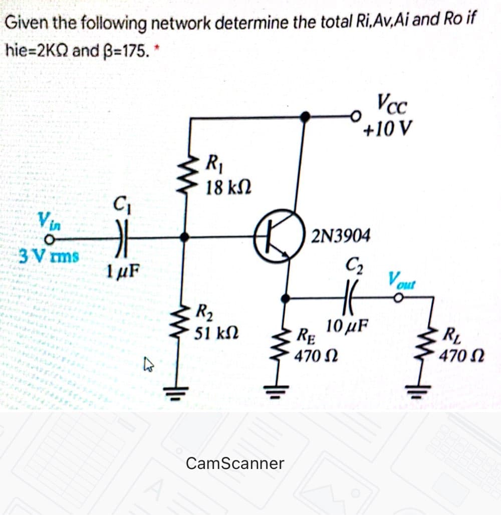 Given the following network determine the total Ri,Av,Ai and Ro if
hie=2KQ and B=175. *
Vcc
+10 V
R,
18 kN
Vin
2N3904
3 V ms
1 µF
C2
Vout
R2
10μF
RE
51 kN
470 N
470 N
CamScanner
