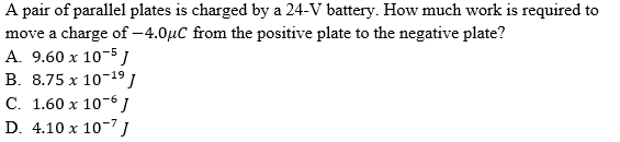 A pair of parallel plates is charged by a 24-V battery. How much work is required to
move a charge of –4.0µC from the positive plate to the negative plate?
A. 9.60 x 10-5 )
B. 8.75 x 10-19 J
C. 1.60 x 10-6 J
D. 4.10 x 10-7 J
