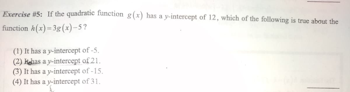 Exercise #5: If the quadratic function g(x) has a y-intercept of 12, which of the following is true about the
function h(x)= 3g(x)-5?
(1) It has a y-intercept of -5.
(2) khas a y-intercept of 21.
(3) It has a y-intercept of -15.
(4) It has a y-intercept of 31.
