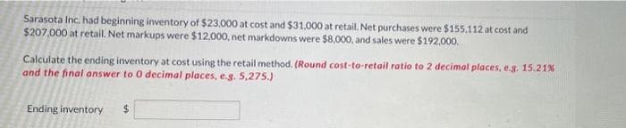 Sarasota Inc. had beginning inventory of $23,000 at cost and $31,000 at retail. Net purchases were $155,112 at cost and
$207,000 at retail. Net markups were $12,000, net markdowns were $8,000, and sales were $192,000.
Calculate the ending inventory at cost using the retail method. (Round cost-to-retail ratio to 2 decimal places, e.g. 15.21%
and the final answer to 0 decimal places, e.g. 5,275.)
Ending inventory
$