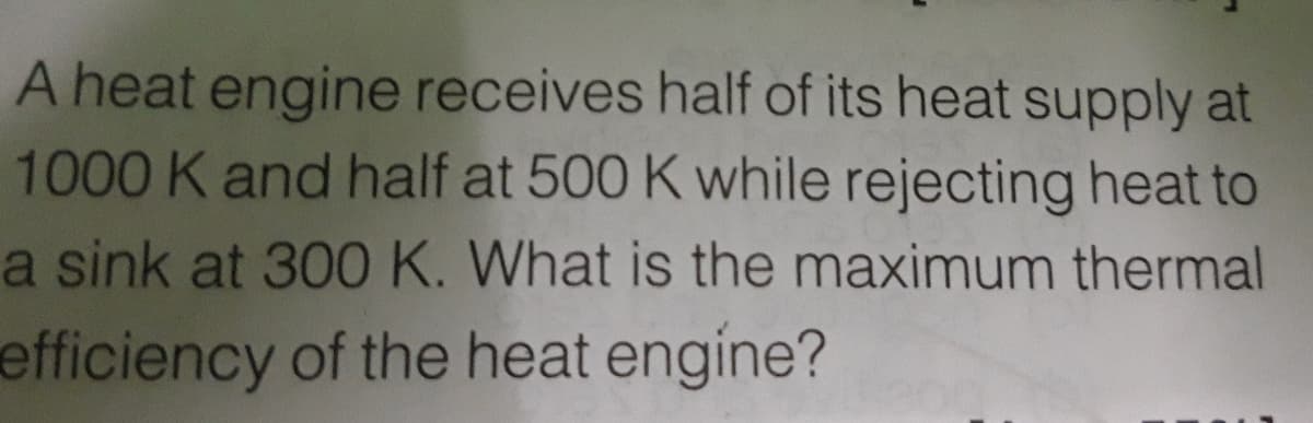 A heat engine receives half of its heat supply at
1000 K and half at 500 K while rejecting heat to
a sink at 300 K. What is the maximum thermal
efficiency of the heat engine?
