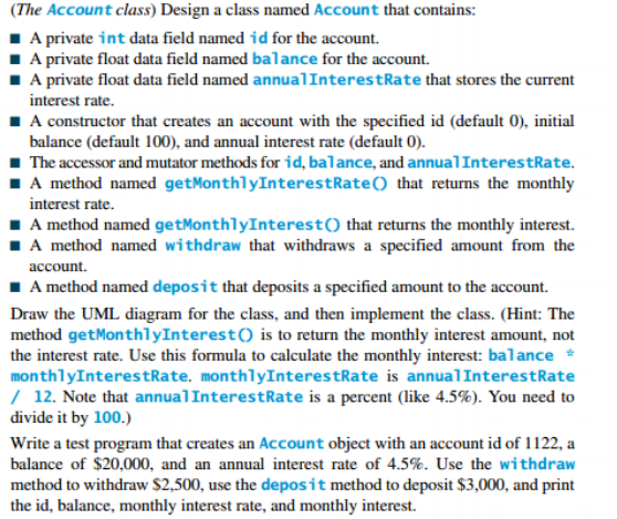 (The Account class) Design a class named Account that contains:
1 A private int data field named id for the account.
I A private float data field named balance for the account.
A private float data field named annualInterestRate that stores the current
interest rate.
I A constructor that creates an account with the specified id (default 0), initial
balance (default 100), and annual interest rate (default 0).
1 The accessor and mutator methods for id, balance, and annualInterestRate.
IA method named getMonthlyInterestRate() that returns the monthly
interest rate.
1A method named getMonthlyInterest() that returns the monthly interest.
IA method named withdraw that withdraws a specified amount from the
account.
1 A method named deposit that deposits a specified amount to the account.
Draw the UML diagram for the class, and then implement the class. (Hint: The
method getMonthlyInterest() is to return the monthly interest amount, not
the interest rate. Use this formula to calculate the monthly interest: balance *
monthlyInterestRate. monthlyInterestRate is annualInterestRate
/ 12. Note that annualInterestRate is a percent (like 4.5%). You need to
divide it by 100.)
Write a test program that creates an Account object with an account id of 1122, a
balance of $20,000, and an annual interest rate of 4.5%. Use the withdraw
method to withdraw $2,500, use the deposit method to deposit $3,000, and print
the id, balance, monthly interest rate, and monthly interest.
