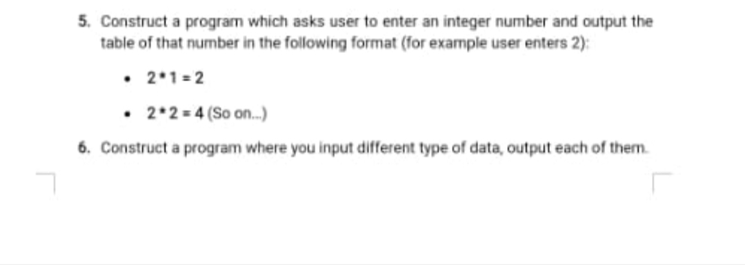 5. Construct a program which asks user to enter an integer number and output the
table of that number in the following format (for example user enters 2):
• 2*1=2
• 2*2= 4 (So on.)
6. Construct a program where you input different type of data, output each of them.

