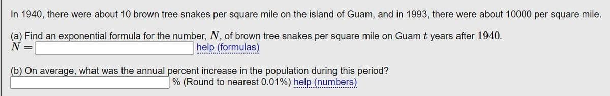 In 1940, there were about 10 brown tree snakes per square mile on the island of Guam, and in 1993, there were about 10000 per square mile.
(a) Find an exponential formula for the number, N, of brown tree snakes per square mile on Guam t years after 1940.
N =
help (formulas)
(b) On average, what was the annual percent increase in the population during this period?
% (Round to nearest 0.01%) help (numbers)
…………………………….