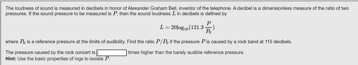 The loudness of sound is measured in decibels in honor of Alexander Graham Bell, inventor of the telephone. A decibel is a dimensionless measure of the ratio of two
pressures. If the sound pressure to be measured is P, then the sound loudness L in decibels is defined by
L
-
= 20log10 (121.3.
P
Po
where Po is a reference pressure at the limits of audibility. Find the ratio P/Po if the pressure P is caused by a rock band at 115 decibels.
The pressure caused by the rock concert is
times higher than the barely audible reference pressure.
Hint: Use the basic properties of logs to isolate P.