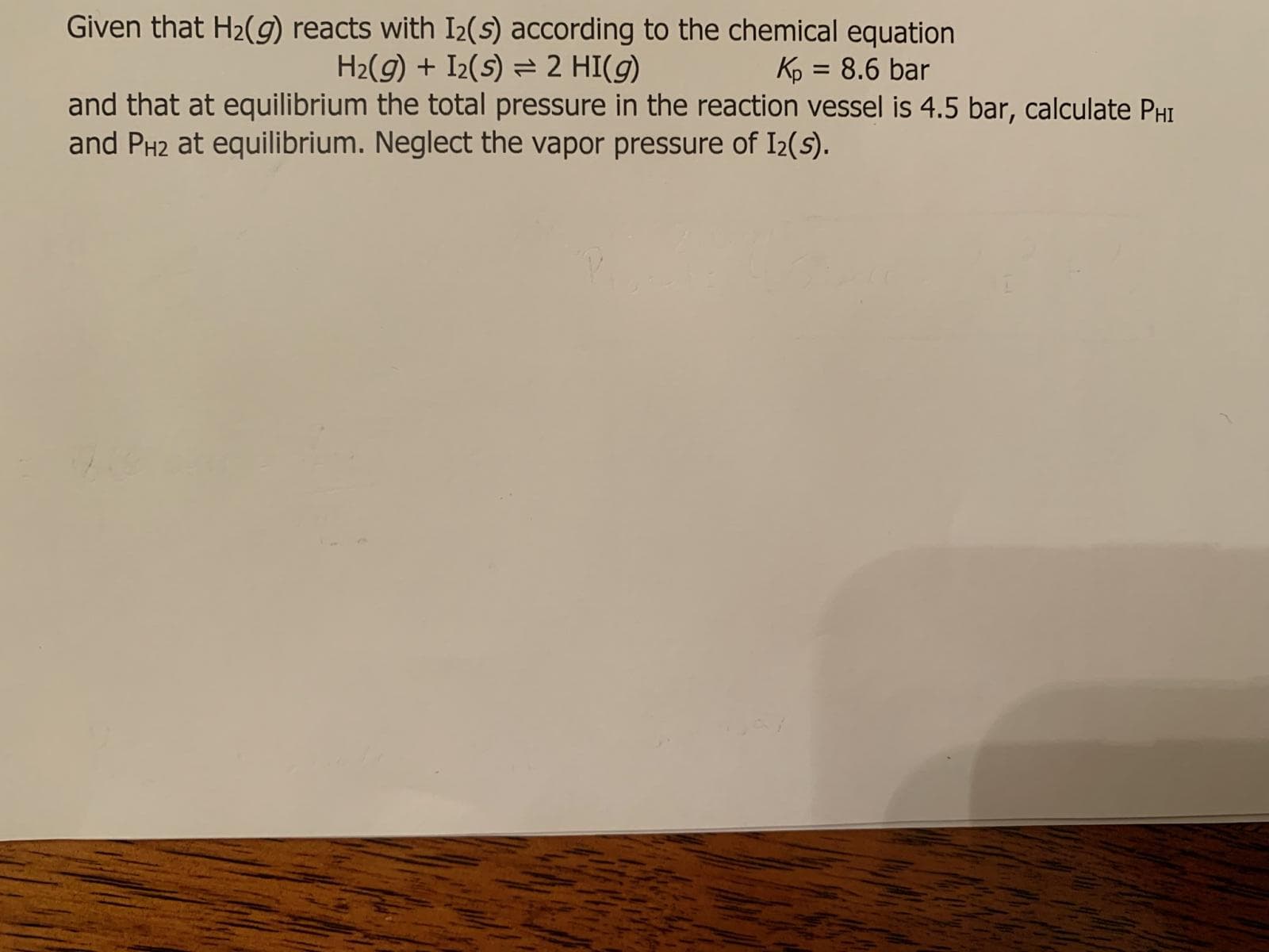 Given that H2(9) reacts with I2(s) according to the chemical equation
H2(g) + I2(s) = 2 HI(g)
Kp = 8.6 bar
and that at equilibrium the total pressure in the reaction vessel is 4.5 bar, calculate PHI
and PH2 at equilibrium. Neglect the vapor pressure of I2(s).
