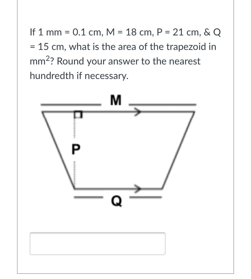 If 1 mm = 0.1 cm, M = 18 cm, P = 21 cm, & Q
%3D
= 15 cm, what is the area of the trapezoid in
mm2? Round your answer to the nearest
hundredth if necessary.
M
P
Q
