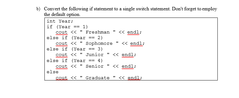 b) Convert the following if statement to a single switch statement. Don't forget to employ
the default option.
int Year;
if (Year
cout << " Freshman "
else if (Year
== 1)
<« endl;
ww n
== 2)
<« endl;
Sophomore
3)
cout << " Junior
cout <<
else if (Year
<« endl;
www m
else if (Year
4)
cout << " Senior
==%3D
<< endl;
wwww
ww
else
cout <« " Graduate "
<« endl;
