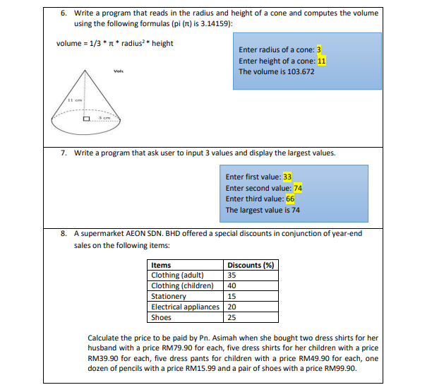 6. Write a program that reads in the radius and height of a cone and computes the volume
using the following formulas (pi (1) is 3.14159):
volume = 1/3 * n* radius? • height
Enter radius of a cone: 3
Enter height of a cone: 11
The volume is 103.672
Vol
11 cm
3 cm
7. Write a program that ask user to input 3 values and display the largest values.
Enter first value: 33
Enter second value: 74
Enter third value: 66
The largest value is 74
8. A supermarket AEON SDN. BHD offered a special discounts in conjunction of year-end
sales on the following items:
Items
Discounts (%)
Clothing (adult)
Clothing (children)
35
40
Stationery
Electrical appliances 20
Shoes
15
25
Calculate the price to be paid by Pn. Asimah when she bought two dress shirts for her
husband with a price RM79.90 for each, five dress shirts for her children with a price
RM39.90 for each, five dress pants for children with a price RM49.90 for each, one
dozen of pencils with a price RM15.99 and a pair of shoes with a price RM99.90.
