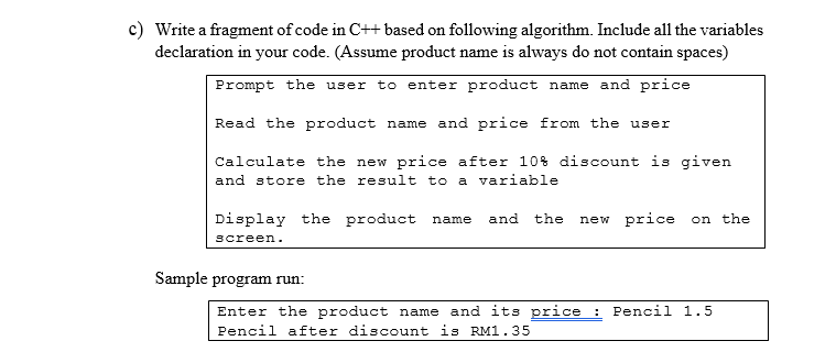 c) Write a fragment of code in C++ based on following algorithm. Include all the variables
declaration in your code. (Assume product name is always do not contain spaces)
Prompt the user to enter product name and price
Read the product name and price from the user
Calculate the new price after 10% discount is given
and store the result to a variable
Display the product name
and
the
new price on the
screen.
Sample program run:
Enter the product name and its price : Pencil 1.5
Pencil after discount is RM1.35
