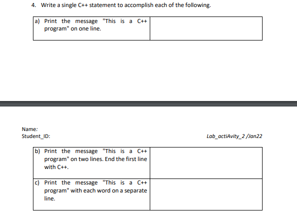 4. Write a single C++ statement to accomplish each of the following.
a) Print the message "This is a C++
program" on one line.
Name:
Student_ID:
Lab_actiAvity_2 /Jan22
b) Print the message "This is a C++
program" on two lines. End the first line
with C++.
c) Print the message "This is a C++
program" with each word on a separate
line.
