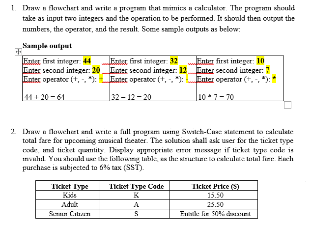 1. Draw a flowchart and write a program that mimics a calculator. The program should
take as input two integers and the operation to be performed. It should then output the
numbers, the operator, and the result. Some sample outputs as below:
Sample output
Enter first integer: 10
Enter second integer: 12 Enter second integer: 7
Enter operator (+, -, *):
Enter first integer: 32
Enter first integer: 44
Enter second integer: 20
Enter operator (+, -, *): tEnter operator (+, -, *):
ww
44 + 20 = 64
32– 12 = 20
10 * 7= 70
2. Draw a flowchart and write a full program using Switch-Case statement to calculate
total fare for upcoming musical theater. The solution shall ask user for the ticket type
code, and ticket quantity. Display appropriate error message if ticket type code is
invalid. You should use the following table, as the structure to calculate total fare. Each
purchase is subjected to 6% tax (SST).
Ticket Type
Ticket Type Code
Ticket Price ($)
Kids
K
15.50
Adult
A.
25.50
Senior Citizen
S
Entitle for 50% discount
