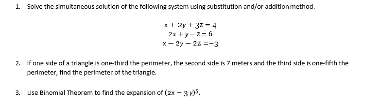 1. Solve the simultaneous solution of the following system using substitution and/or addition method.
x + 2y + 3z = 4
2х + у - z%3D 6
x – 2y – 2z =-3
2. If one side of a triangle is one-third the perimeter, the second side is 7 meters and the third side is one-fifth the
perimeter, find the perimeter of the triangle.
3.
Use Binomial Theorem to find the expansion of (2x - 3 y)5.
