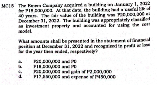 MC15 The Emem Company acquired a building on January 1, 2022
for P18,000,000. At that date, the building had a useful life of
40 years. The fair value of the building was P20,000,000 at
December 31, 2022. The building was appropriately classified
as investment property and accounted for using the cost
model.
What amounts shall be presented in the statement of financial
position at December 31, 2022 and recognized in profit or loss
for the year then ended, respectively?
P20,000,000 and PO
P18,000,000 and PO
P20,000,000 and gain of P2,000,000
P17,550,000 and expense of P450,000
a.
b.
с.
d.
