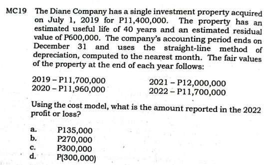 MC19 The Diane Company has a single investment property acquired
on July 1, 2019 for P11,400,000. The property has an
estimated useful life of 40 years and an estimated residual
value of P600,000. The company's accounting period ends on
December 3i and uses the straight-line method of
depreciation, computed to the nearest month. The fair values
of the property at the end of each year follows:
2019 – P11,700,000
2020 – P11,960,000
2021 – P12,000,000
2022 – P11,700,000
Using the cost model, what is the amount reported in the 2022
profit or loss?
P135,000
P270,000
P300,000
P(300,000)
а.
b.
с.
d.
