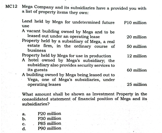 MC12 Mega Company and its subsidiaries have a provided you with
a list of property items they own:
Land held by Mega for undetermined future
P10 million
use
A vacant building owned by Mega and to be
leased out under an operating lease
Property held by a subsidiary of Mega, a real
estate firm, in the ordinary course of
business
Property held by Mega for use in production
A hotel owned by Mega's subsidiary; the
subsidiary also provides security services to
its guests
A building owned by Mega being leased out to
Vega, one of Mega's subsidiaries, under
operating leases
20 million
50 million
12 million
60 million
25 million
What amount shall be shown as Investment Property in the
consolidated statement of financial position of Mega and its
subsidiaries?
P20 million
P30 million
a.
b.
P85 million
P90 million
с.
d.
