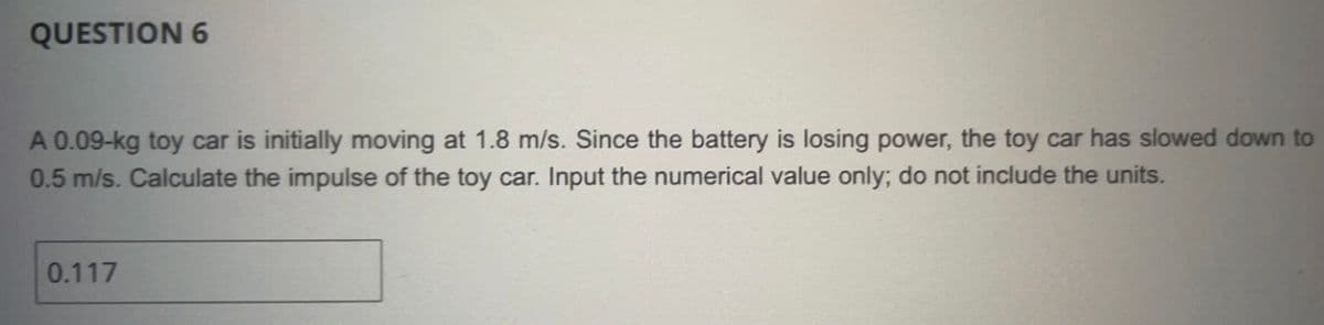 QUESTION 6
A 0.09-kg toy car is initially moving at 1.8 m/s. Since the battery is losing power, the toy car has slowed down to
0.5 m/s. Calculate the impulse of the toy car. Input the numerical value only; do not include the units.
0.117
