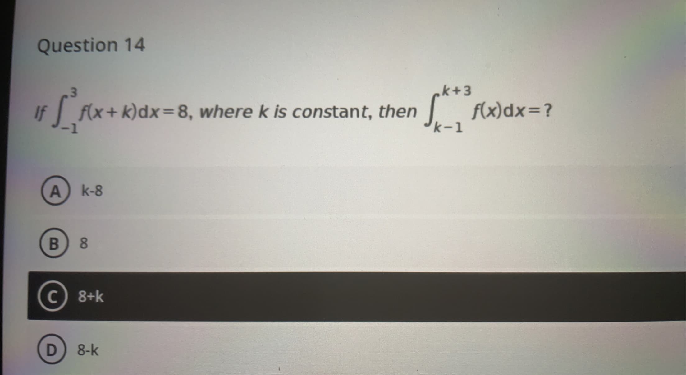 Question 14
k+3
f(x+ k)dx=8, where k is constant, then
If
J
f(x)dx=?
k-1
A) k-8
8.
C 8+k
8-k
