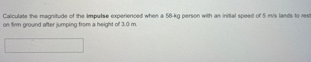Calculate the magnitude of the impulse experienced when a 58-kg person with an initial speed of 5 m/s lands to rest
on firm ground after jumping from a height of 3.0 m.
