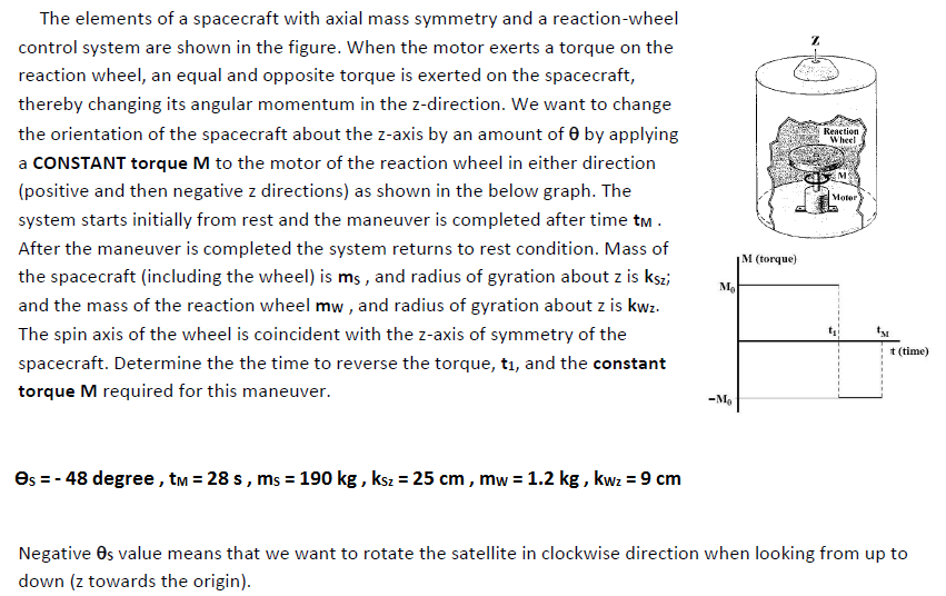 The elements of a spacecraft with axial mass symmetry and a reaction-wheel
control system are shown in the figure. When the motor exerts a torque on the
reaction wheel, an equal and opposite torque is exerted on the spacecraft,
thereby changing its angular momentum in the z-direction. We want to change
the orientation of the spacecraft about the z-axis by an amount of 0 by applying
Reaction
Wheel
a CONSTANT torque M to the motor of the reaction wheel in either direction
(positive and then negative z directions) as shown in the below graph. The
Moter
system starts initially from rest and the maneuver is completed after time tm .
After the maneuver is completed the system returns to rest condition. Mass of
M (torque)
the spacecraft (including the wheel) is ms , and radius of gyration about z is kszi
Mo
and the mass of the reaction wheel mw , and radius of gyration about z is kwz.
The spin axis of the wheel is coincident with the z-axis of symmetry of the
t (time)
spacecraft. Determine the the time to reverse the torque, tı, and the constant
torque M required for this maneuver.
-M.
Os = - 48 degree, tm = 28 s , ms = 190 kg , ksz = 25 cm, mw = 1.2 kg , kwz = 9 cm
Negative Os value means that we want to rotate the satellite in clockwise direction when looking from up to
down (z towards the origin).
