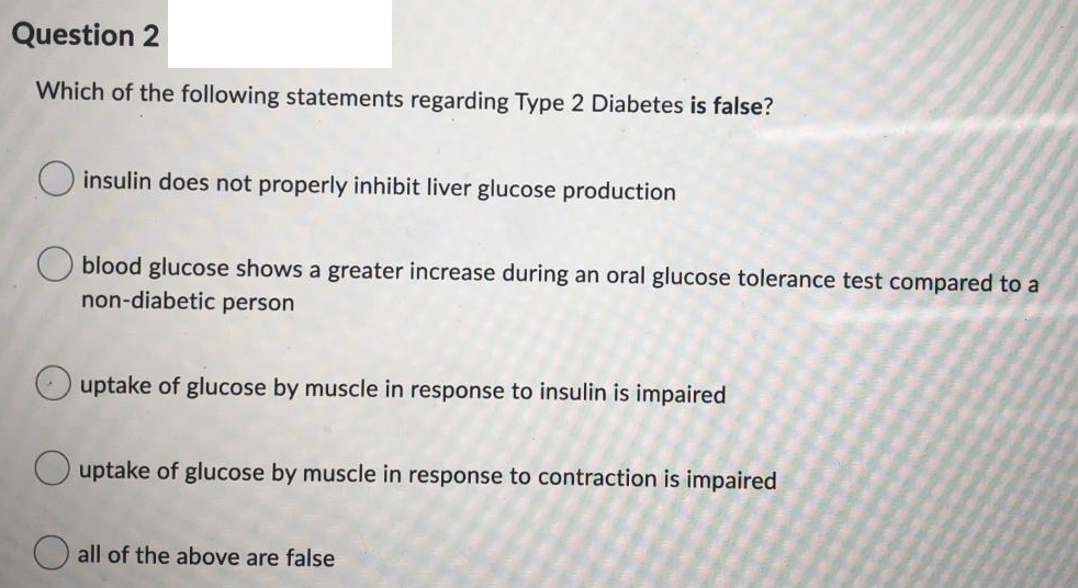 Question 2
Which of the following statements regarding Type 2 Diabetes is false?
O insulin does not properly inhibit liver glucose production
blood glucose shows a greater increase during an oral glucose tolerance test compared to a
non-diabetic person
O uptake of glucose by muscle in response to insulin is impaired
O uptake of glucose by muscle in response to contraction is impaired
O all of the above are false
