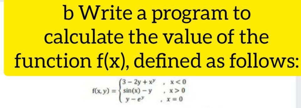 b Write a program to
calculate the value of the
function f(x), defined as follows:
3-2y +x , x<0
, x>0
f(x, y) = sin(x)-y
y-e
. X= 0
