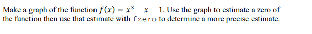 Make a graph of the function f(x) = x³ – x – 1. Use the graph to estimate a zero of
the function then use that estimate with fzero to determine a more precise estimate.
