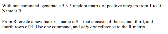 With one command, generate a 5 × 5 random matrix of positive integers from 1 to 10.
Name it R.
From R, create a new matrix – name it S – that consists of the second, third, and
fourth rows of R. Use one command, and only one reference to the R matrix.

