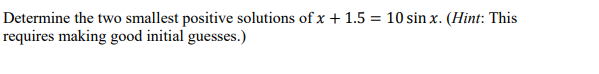 Determine the two smallest positive solutions ofx + 1.5 = 10 sin x. (Hint: This
requires making good initial guesses.)
