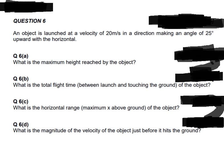 QUESTION 6
An object is launched at a velocity of 20m/s in a direction making an angle of 25°
upward with the horizontal.
Q 6(a)
What is the maximum height reached by the object?
Q 6(b)
What is the total flight time (between launch and touching the ground) of the object?
Q 6(c)
What is the horizontal range (maximum x above ground) of the object?
Q 6(d)
What is the magnitude of the velocity of the object just before it hits the ground?
NN
