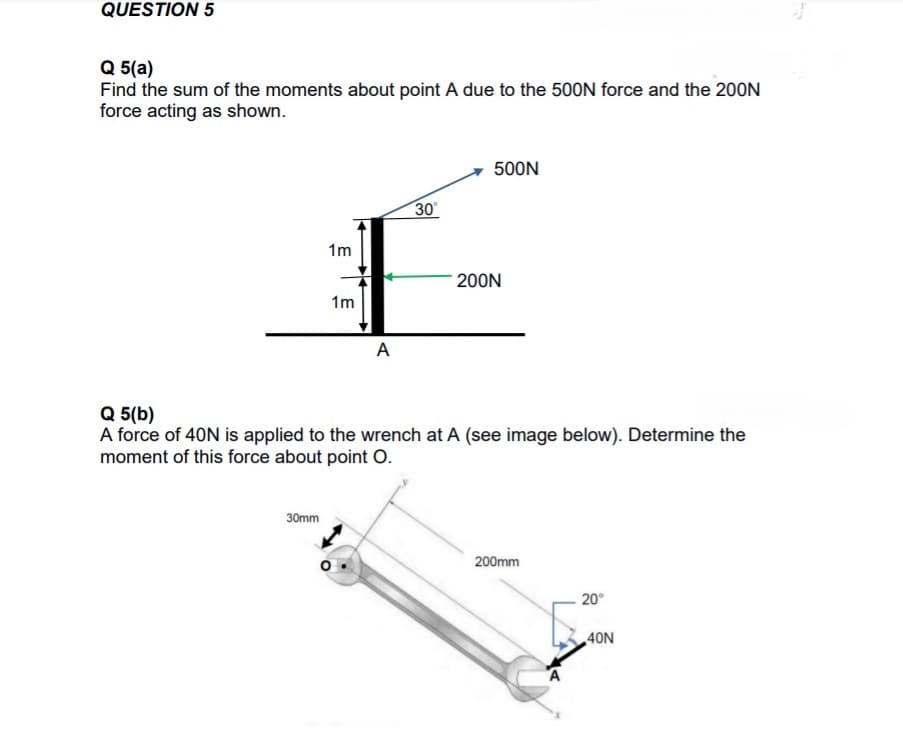 QUESTION 5
Q 5(a)
Find the sum of the moments about point A due to the 500N force and the 200N
force acting as shown.
500N
30
1m
200N
1m
A
Q 5(b)
A force of 40N is applied to the wrench at A (see image below). Determine the
moment of this force about point O.
30mm
200mm
20°
40N
