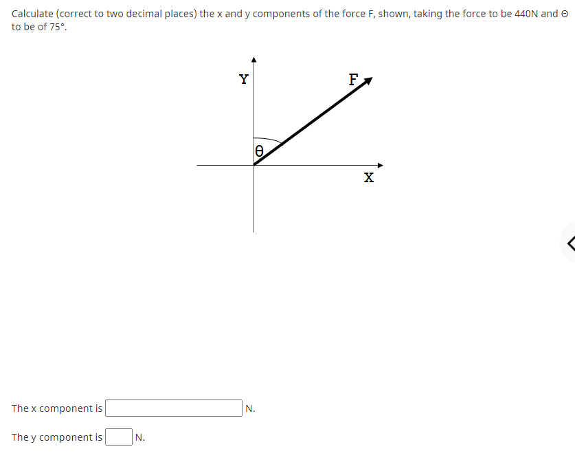 Calculate (correct to two decimal places) the x and y components of the force F, shown, taking the force to be 440N and O
to be of 75°.
Y
F
The x component is
N.
The y component is
N.
