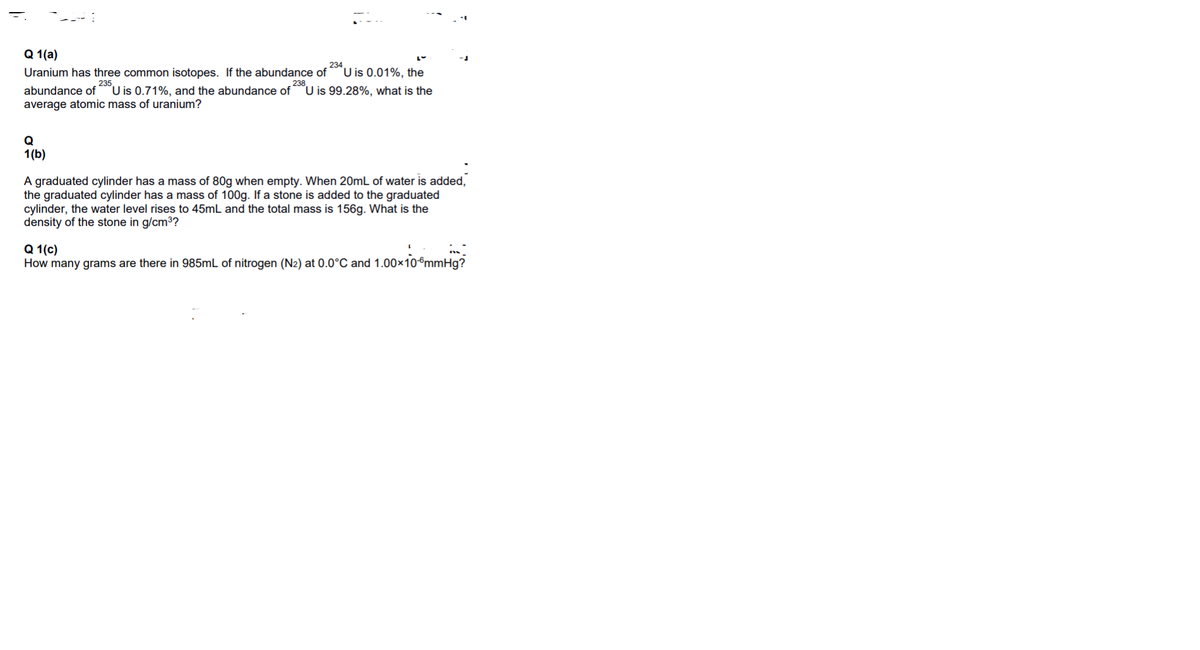 а 1 (а)
234
Uranium has three common isotopes. If the abundance of
U is 0.01%, the
235
´U is 0.71%, and the abundance of
238
abundance of
´U is 99.28%, what is the
average atomic mass of uranium?
Q
1(b)
A graduated cylinder has a mass of 80g when empty. When 20mL of water is added,
the graduated cylinder has a mass of 100g. If a stone is added to the graduated
cylinder, the water level rises to 45mL and the total mass is 156g. What is the
density of the stone in g/cm3?
Q 1 (с)
How many grams are there in 985mL of nitrogen (N2) at 0.0°C and 1.00×10°mmHg?
