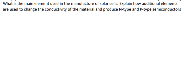What is the main element used in the manufacture of solar cells. Explain how additional elements
are used to change the conductivity of the material and produce N-type and P-type semiconductors
