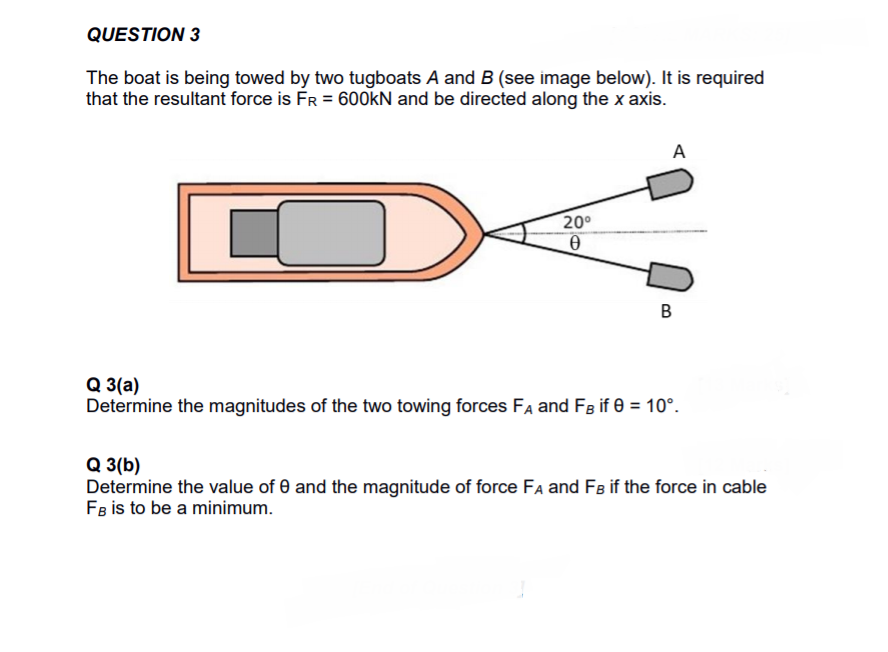 QUESTION 3
The boat is being towed by two tugboats A and B (see image below). It is required
that the resultant force is FR = 600KN and be directed along the x axis.
A
20°
B
Q 3(a)
Determine the magnitudes of the two towing forces FA and FB if 0 = 10°.
Q 3(b)
Determine the value of 0 and the magnitude of force FA and Fs if the force in cable
FB is to be a minimum.
