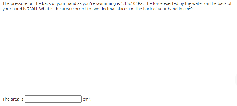 The pressure on the back of your hand as you're swimming is 1.15x105 Pa. The force exerted by the water on the back of
your hand is 760N. What is the area (correct to two decimal places) of the back of your hand in cm??
The area is
cm?.
