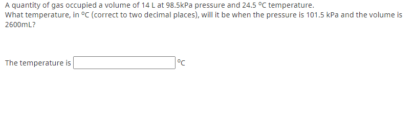 A quantity of gas occupied a volume of 14 L at 98.5kPa pressure and 24.5 °C temperature.
What temperature, in °C (correct to two decimal places), will it be when the pressure is 101.5 kPa and the volume is
2600mL?
°C
The temperature is
