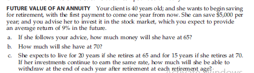 FUTURE VALUE OF AN ANNUITY Your dient is 40 years old; and she wants to begin saving
for retirement, with the first payment to come one year from now. She can save š5,000 per
year, and you advise her to invest it in the stock market, which you expect to provide
an average retum of 9% in the future.
a. If she follows your advice, how much money will she have at 65?
b. How much will she have at 70?
c. She expects to live for 20 years if she retires at 65 and for 15 years if she retires at 70.
If her investments continue to eam the same rate, how much will she be able to
withdraw at the end of each year after retirement at each retirement age?dows
