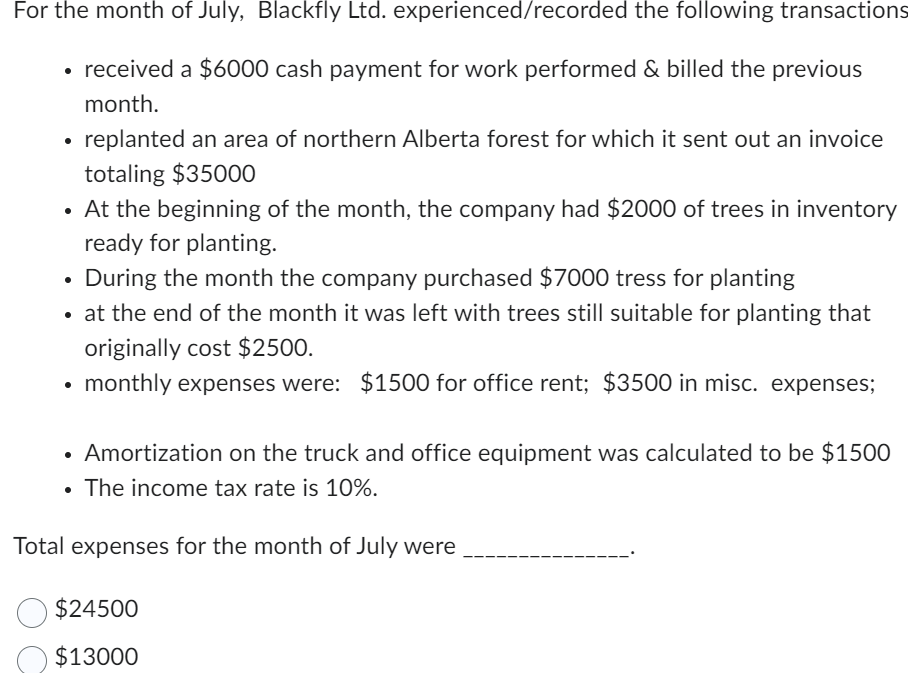 For the month of July, Blackfly Ltd. experienced/recorded the following transactions
• received a $6000 cash payment for work performed & billed the previous
•
month.
replanted an area of northern Alberta forest for which it sent out an invoice
totaling $35000
At the beginning of the month, the company had $2000 of trees in inventory
ready for planting.
During the month the company purchased $7000 tress for planting
• at the end of the month it was left with trees still suitable for planting that
originally cost $2500.
monthly expenses were: $1500 for office rent; $3500 in misc. expenses;
• Amortization on the truck and office equipment was calculated to be $1500
• The income tax rate is 10%.
Total expenses for the month of July were
$24500
$13000