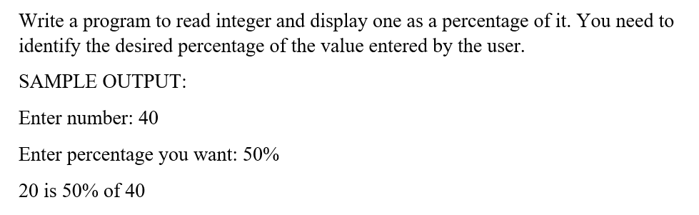 Write a program to read integer and display one as a percentage of it. You need to
identify the desired percentage of the value entered by the user.
SAMPLE OUTPUT:
Enter number: 40
Enter percentage you want: 50%
20 is 50% of 40
