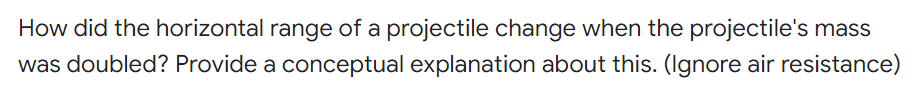 How did the horizontal range of a projectile change when the projectile's mass
was doubled? Provide a conceptual explanation about this. (Ilgnore air resistance)
