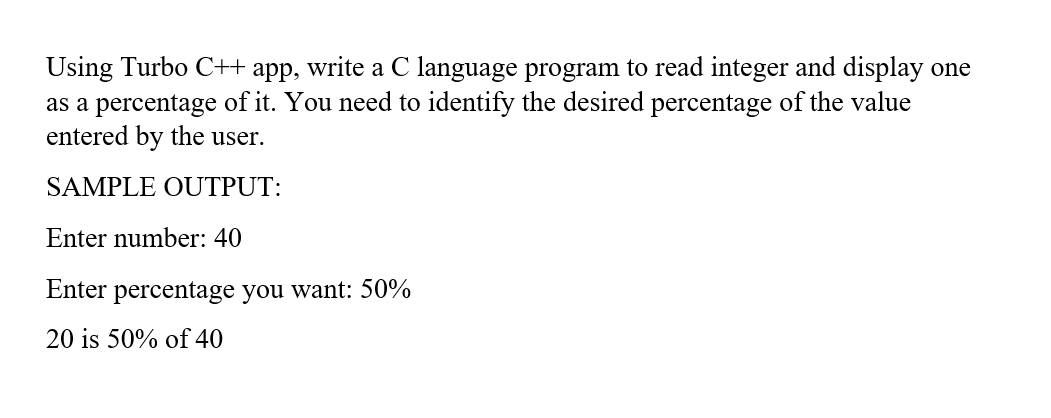 Using Turbo C++ app, write a C language program to read integer and display one
as a percentage of it. You need to identify the desired percentage of the value
entered by the user.
SAMPLE OUTPUT:
Enter number: 40
Enter percentage you want: 50%
20 is 50% of 40

