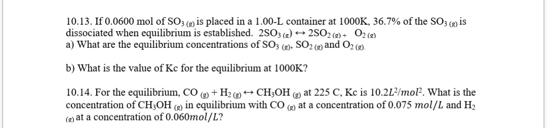 10.13. If 0.0600 mol of SO3 (2) is placed in a 1.00-L container at 1000K, 36.7% of the SO3 (g) is
dissociated when equilibrium is established. 2SO3 (2) → 2SO2 (g) + O2(2)
a) What are the equilibrium concentrations of SO3 (2), SO2 (2) and O2 (2).
b) What is the value of Kc for the equilibrium at 1000K?
10.14. For the equilibrium, CO (e) + H2 (2) → CH3OH (e at 225 C, Kc is 10.2L²/mol. What is the
concentration of CH3OH (e) in equilibrium with CO (2) at a concentration of 0.075 mol/L and H2
(2) at a concentration of 0.060mol/L?
