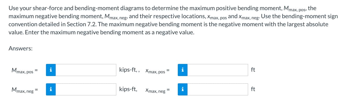 Use your shear-force and bending-moment diagrams to determine the maximum positive bending moment, Mmax, pos, the
maximum negative bending moment, Mmax, neg, and their respective locations, Xmax, pos and Xmax, neg. Use the bending-moment sign
convention detailed in Section 7.2. The maximum negative bending moment is the negative moment with the largest absolute
value. Enter the maximum negative bending moment as a negative value.
Answers:
Mmax, pos
Mmax, neg
=
i
i
kips-ft,, xmax, pos
=
kips-ft, Xmax, neg=
i
i
ft
ft